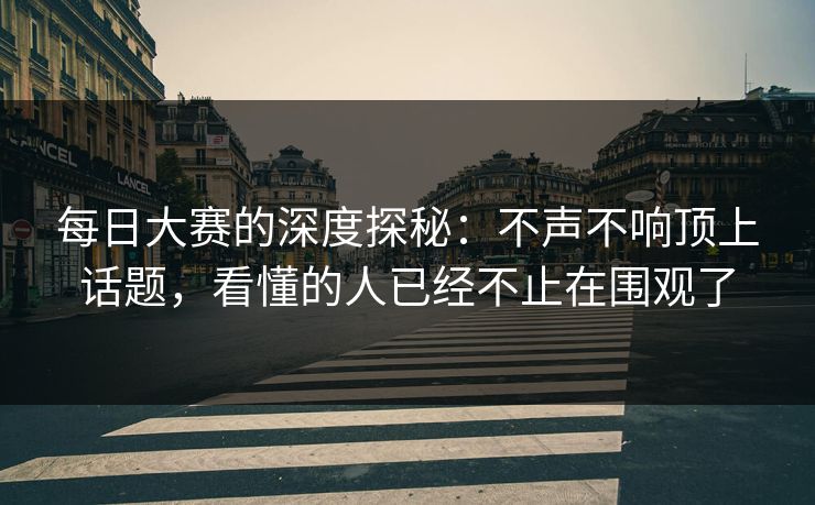 每日大赛的深度探秘：不声不响顶上话题，看懂的人已经不止在围观了