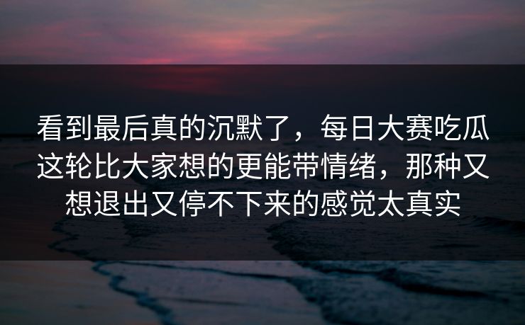 看到最后真的沉默了，每日大赛吃瓜这轮比大家想的更能带情绪，那种又想退出又停不下来的感觉太真实
