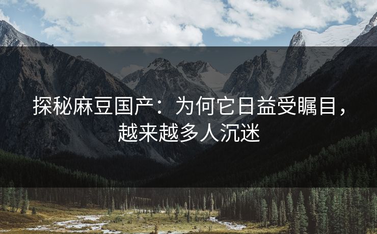 探秘麻豆国产：为何它日益受瞩目，越来越多人沉迷