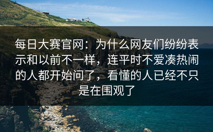 每日大赛官网：为什么网友们纷纷表示和以前不一样，连平时不爱凑热闹的人都开始问了，看懂的人已经不只是在围观了