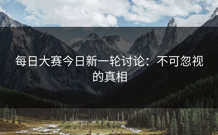 每日大赛今日新一轮讨论:不可忽视的真相 每日大赛今日新一轮讨论:不可忽视的真相