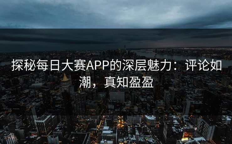 探秘每日大赛APP的深层魅力:评论如潮,真知盈盈 探秘每日大赛APP的深层魅力:评论如潮,真知盈盈