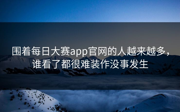 围着每日大赛app官网的人越来越多,谁看了都很难装作没事发生 围着每日大赛app官网的人越来越多,谁看了都很难装作没事发生